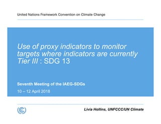 Use of proxy indicators to monitor
targets where indicators are currently
Tier III : SDG 13
Seventh Meeting of the IAEG-SDGs
10 – 12 April 2018
Livia Hollins, UNFCCC/UN Climate
 