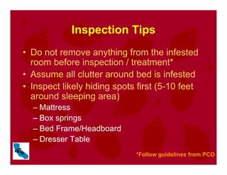 Inspection Tips
• Do not remove anything from the infested
room before inspection / treatment*
• Assume all clutter around bed is infested
• Inspect likely hiding spots first (5-10 feet
around sleeping area)
– Mattress
– Box springs
– Bed Frame/Headboard
– Dresser Table
*Follow guidelines from PCO
 