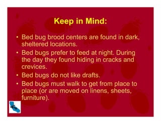 Keep in Mind:
• Bed bug brood centers are found in dark,
sheltered locations.
• Bed bugs prefer to feed at night. During
the day they found hiding in cracks and
crevices.
• Bed bugs do not like drafts.
• Bed bugs must walk to get from place to
place (or are moved on linens, sheets,
furniture).
 