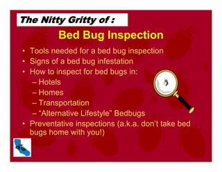 Bed Bug Inspection
• Tools needed for a bed bug inspection
• Signs of a bed bug infestation
• How to inspect for bed bugs in:
– Hotels
– Homes
– Transportation
– “Alternative Lifestyle” Bedbugs
• Preventative inspections (a.k.a. don’t take bed
bugs home with you!)
The Nitty Gritty of :
 