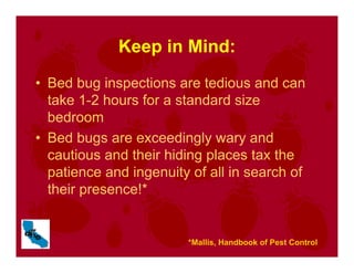 Keep in Mind:
• Bed bug inspections are tedious and can
take 1-2 hours for a standard size
bedroom
• Bed bugs are exceedingly wary and
cautious and their hiding places tax the
patience and ingenuity of all in search of
their presence!*
*Mallis, Handbook of Pest Control
 