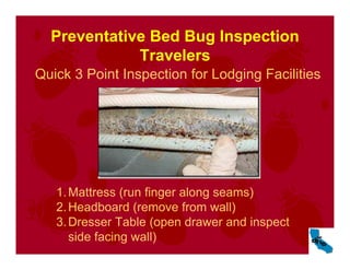 Preventative Bed Bug Inspection
Travelers
Quick 3 Point Inspection for Lodging Facilities
1.Mattress (run finger along seams)
2.Headboard (remove from wall)
3.Dresser Table (open drawer and inspect
side facing wall)
 