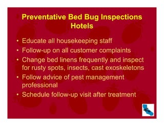 Preventative Bed Bug Inspections
Hotels
• Educate all housekeeping staff
• Follow-up on all customer complaints
• Change bed linens frequently and inspect
for rusty spots, insects, cast exoskeletons
• Follow advice of pest management
professional
• Schedule follow-up visit after treatment
 
