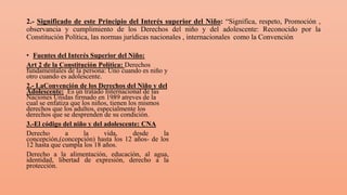2.- Significado de este Principio del Interés superior del Niño: “Significa, respeto, Promoción ,
observancia y cumplimiento de los Derechos del niño y del adolescente: Reconocido por la
Constitución Política, las normas jurídicas nacionales , internacionales como la Convención
• Fuentes del Interés Superior del Niño:
Art 2 de la Constitución Política: Derechos
fundamentales de la persona: Uno cuando es niño y
otro cuando es adolescente.
2.- LaConvención de los Derechos del Niño y del
Adolescente: Es un tratado Internacional de las
Naciones Unidas firmado en 1989 atreves de la
cual se enfatiza que los niños, tienen los mismos
derechos que los adultos, especialmente los
derechos que se desprenden de su condición.
3.-El código del niño y del adolescente: CNA
Derecho a la vida, desde la
concepción,(concepción) hasta los 12 años- de los
12 hasta que cumpla los 18 años.
Derecho a la alimentación, educación, al agua,
identidad, libertad de expresión, derecho a la
protección.
 