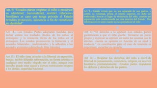Art.-8 “Estados partes respetar al niño a preservar
su identidad, nacionalidad, nombre relaciones
familiares es caso que tenga privado el Estado
brindara protección, asistencia a fin de restablecer
su identidad”
Art 11.- Los Estados Partes adoptaran medidas para
luchar contra los traslados ilícitos de los niños al
extranjero: y la retención ilícita de los niños en el
extranjero, Los estados promoverán la licitación y el
acuerdos bilaterales , multilaterales y la adhesión a los
acuerdos existentes.(derecho de libre tránsito)
Art 13.- El niño tiene derecho a la libertad de expresión,
buscar, recibir difundir información, en forma artística o
cualquier otro medio elegido por el niño, aunque este
derecho puede estar sujeto a ciertas restricciones respeto
a los demás, seguridad nacional.
Art 9.- Estado velara que no sea separado de sus padres, o
contra su voluntad, prima el interés superior, no debe ser
maltratado, buscar el lugar de residencia del niño, cuando esa
separación esta condicionada por una sanción del Estado.. Dar
información en tanto cuanto no sea perjudicial al niño
Art 12 “El derecho a la opinión Los estados partes
garantizaran a que el niño pueda formarse un juicio
propio y expresar su opinión en todos los asuntos que le
afectan…cuenta su opinión en función de su edad y
madurez.” en conciliación para el caso de tenencia es
importante escuchar su opinión.
Art 14 .- Respetar los derechos del niño a nivel de
libertad de pensamiento, conciencia, religión, es un error
bautizarlo prematuramente…Estados partes respetaran
los deberes y derechos de los padres.
 