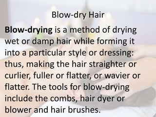 Blow-dry Hair
Blow-drying is a method of drying
wet or damp hair while forming it
into a particular style or dressing:
thus, making the hair straighter or
curlier, fuller or flatter, or wavier or
flatter. The tools for blow-drying
include the combs, hair dyer or
blower and hair brushes.
 