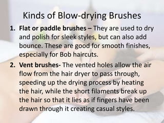 Kinds of Blow-drying Brushes
1. Flat or paddle brushes – They are used to dry
and polish for sleek styles, but can also add
bounce. These are good for smooth finishes,
especially for Bob haircuts.
2. Vent brushes- The vented holes allow the air
flow from the hair dryer to pass through,
speeding up the drying process by heating
the hair, while the short filaments break up
the hair so that it lies as if fingers have been
drawn through it creating casual styles.
 