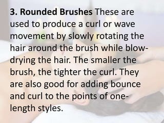 3. Rounded Brushes These are
used to produce a curl or wave
movement by slowly rotating the
hair around the brush while blow-
drying the hair. The smaller the
brush, the tighter the curl. They
are also good for adding bounce
and curl to the points of one-
length styles.
 
