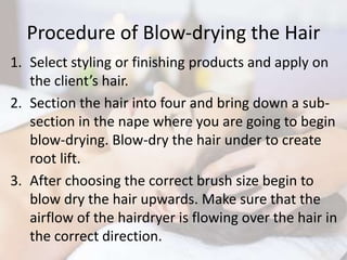 Procedure of Blow-drying the Hair
1. Select styling or finishing products and apply on
the client’s hair.
2. Section the hair into four and bring down a sub-
section in the nape where you are going to begin
blow-drying. Blow-dry the hair under to create
root lift.
3. After choosing the correct brush size begin to
blow dry the hair upwards. Make sure that the
airflow of the hairdryer is flowing over the hair in
the correct direction.
 