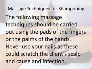 Massage Techniques for Shampooing
The following massage
techniques should be carried
out using the pads of the fingers
or the palms of the hands.
Never use your nails as these
could scratch the client’s scalp
and cause and infection.
 