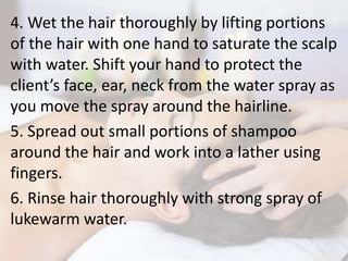 4. Wet the hair thoroughly by lifting portions
of the hair with one hand to saturate the scalp
with water. Shift your hand to protect the
client’s face, ear, neck from the water spray as
you move the spray around the hairline.
5. Spread out small portions of shampoo
around the hair and work into a lather using
fingers.
6. Rinse hair thoroughly with strong spray of
lukewarm water.
 
