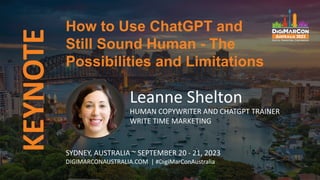 KEYNOTE
Leanne Shelton
HUMAN COPYWRITER AND CHATGPT TRAINER
WRITE TIME MARKETING
How to Use ChatGPT and
Still Sound Human - The
Possibilities and Limitations
SYDNEY, AUSTRALIA ~ SEPTEMBER 20 - 21, 2023
DIGIMARCONAUSTRALIA.COM | #DigiMarConAustralia
 