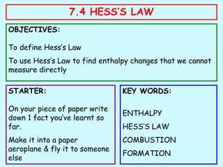 7.4 HESS’S LAW
OBJECTIVES:
To define Hess’s Law
To use Hess’s Law to find enthalpy changes that we cannot
measure directly
STARTER:
On your piece of paper write
down 1 fact you’ve learnt so
far.
Make it into a paper
aeroplane & fly it to someone
else
KEY WORDS:
ENTHALPY
HESS’S LAW
COMBUSTION
FORMATION
 