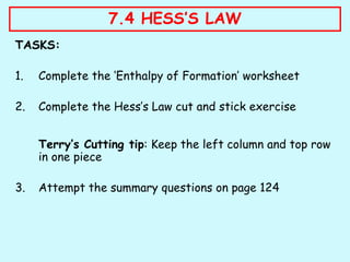 TASKS:
1. Complete the ‘Enthalpy of Formation’ worksheet
2. Complete the Hess’s Law cut and stick exercise
Terry’s Cutting tip: Keep the left column and top row
in one piece
3. Attempt the summary questions on page 124
7.4 HESS’S LAW
 