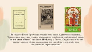 Як педагог Борис Грінченко розумів роль казки в дитячому вихованні.
Тож активно виступив у жанрі віршованого оповідання та віршованої казки.
"Книга казок віршем" з'явилася 1894 року у Львові. Сюди ввійшло майже
двадцять казок. Збірка мала велику популярність серед дітей, вона
неодноразово перевидавалася.
 