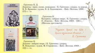 Грінченко Б. Д.
Зернятка : вірші, поеми, оповідання / Б. Грінченко ; упоряд. та передм.
В. В. Яременко ; худож. В. А. Євдокименко. - Київ : Веселка, 1989. -
272 с. : іл.
Грінченко Б.
Дзвоник : вибрані твори / Б. Грінченко ; упоряд.
Н. Коваленко ; худож. М. Стороженко. - Київ : Веселка, 1969. -
162 с. : іл.
Грінченко Б.
Каторжна : вибрані твори / Б. Грінченко ; упоряд.
О. Лещенко. - Київ : Веселка, 1969. - 336 с.. -
(Шкільна хрестоматія)
"Розумом дужий ти будь і
духом незламним великий..."
Б. Грінченко
 
