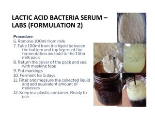 Procedure:
6. Remove 100ml from milk
7. Take 100ml from the liquid between
the bottom and top layers of the
fermentation and add to the 1 liter
milk pack
8. Return the cover of the pack and seal
with masking tape
9. Put markings
10. Ferment for 5 days
11. Filter and measure the collected liquid
and add equivalent amount of
molasses
12. Keep in a plastic container. Ready to
use
LACTIC ACID BACTERIA SERUM –
LABS (FORMULATION 2)
 