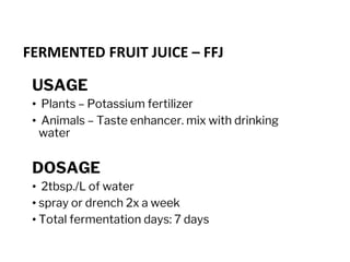 FERMENTED FRUIT JUICE – FFJ
USAGE
• Plants – Potassium fertilizer
• Animals – Taste enhancer. mix with drinking
water
DOSAGE
• 2tbsp./L of water
• spray or drench 2x a week
• Total fermentation days: 7 days
 