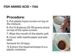 FISH AMINO ACID – FAA
Procedure:
5. Put plastic/nylon screen on top of
the mixture;
6. Put 5-8 pieces 25-50 grams stone
on top of the nylon screen;
7. Wipe the mouth of the plastic pail;
8. Cover with manila paper and add
label.
ferment for 14 days;
9. Extract the liquid and keep it in a
plastic container
 