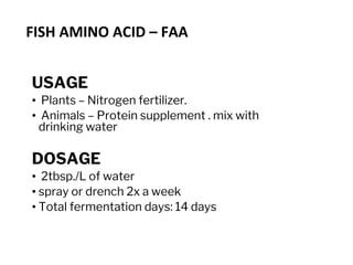 FISH AMINO ACID – FAA
USAGE
• Plants – Nitrogen fertilizer.
• Animals – Protein supplement . mix with
drinking water
DOSAGE
• 2tbsp./L of water
• spray or drench 2x a week
• Total fermentation days: 14 days
 