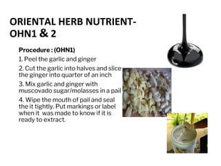 ORIENTAL HERB NUTRIENT-
OHN1 & 2
Procedure : (OHN1)
1. Peel the garlic and ginger
2. Cut the garlic into halves and slice
the ginger into quarter of an inch
3. Mix garlic and ginger with
muscovado sugar/molasses in a pail
4. Wipe the mouth of pail and seal
the it tightly. Put markings or label
when it was made to know if it is
ready to extract.
 