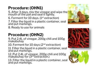 Procedure: (OHN1)
5. After 3 days, mix the vinegar and wipe the
mouth of the pail and seal it tightly.
6. Ferment for 10 days. (1st extraction)
7. Filter the liquid in a plastic container, seal
and put markings.
8. Ready to use for animals
Procedure: (OHN2)
9. Put 2.4L of vinegar, 200g chili and 100g
makabuhay
10. Ferment for 10 days (2nd extraction)
11. Filter the liquid in a plastic container, seal
and put markings.
12. Put 2.4L of vinegar, 200g chili and 100g
makabuhay for (3rd extraction.)
13. Filter the liquid in a plastic container, seal
and put markings.
 