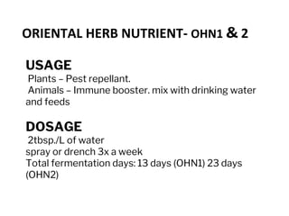 USAGE
Plants – Pest repellant.
Animals – Immune booster. mix with drinking water
and feeds
DOSAGE
2tbsp./L of water
spray or drench 3x a week
Total fermentation days: 13 days (OHN1) 23 days
(OHN2)
ORIENTAL HERB NUTRIENT- OHN1 & 2
 