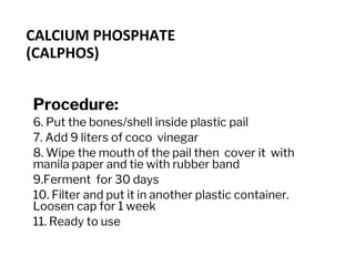 CALCIUM PHOSPHATE
(CALPHOS)
Procedure:
6. Put the bones/shell inside plastic pail
7. Add 9 liters of coco vinegar
8. Wipe the mouth of the pail then cover it with
manila paper and tie with rubber band
9.Ferment for 30 days
10. Filter and put it in another plastic container.
Loosen cap for 1 week
11. Ready to use
 