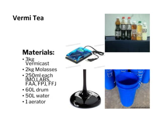 Vermi Tea
Materials:
• 3kg
Vermicast
• 2kg Molasses
• 250ml each
IMO,LABS,
FAA, FPJ, FFJ
• 60L drum
• 50L water
• 1 aerator
 