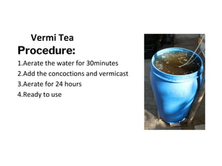 Vermi Tea
Procedure:
1.Aerate the water for 30minutes
2.Add the concoctions and vermicast
3.Aerate for 24 hours
4.Ready to use
 