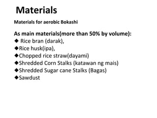 Materials for aerobic Bokashi
As main materials(more than 50% by volume):
◆ Rice bran (darak),
◆Rice husk(ipa),
◆Chopped rice straw(dayami)
◆Shredded Corn Stalks (katawan ng mais)
◆Shredded Sugar cane Stalks (Bagas)
◆Sawdust
Materials
 