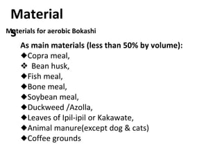Materials for aerobic Bokashi
As main materials (less than 50% by volume):
◆Copra meal,
❖ Bean husk,
◆Fish meal,
◆Bone meal,
◆Soybean meal,
◆Duckweed /Azolla,
◆Leaves of Ipil-ipil or Kakawate,
◆Animal manure(except dog & cats)
◆Coffee grounds
Material
s
 