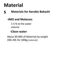 Materials for Aerobic Bokashi
Material
s
-IMO and Molasses
1-5 % to the water
volume
-Clean water
About 30-40% of Materials by weight
(30L-40L for 100kg materials)
 