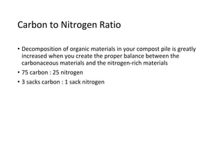 Carbon to Nitrogen Ratio
• Decomposition of organic materials in your compost pile is greatly
increased when you create the proper balance between the
carbonaceous materials and the nitrogen-rich materials
• 75 carbon : 25 nitrogen
• 3 sacks carbon : 1 sack nitrogen
 