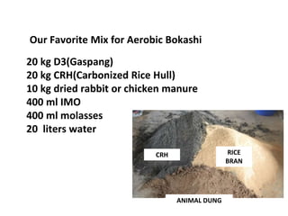 Our Favorite Mix for Aerobic Bokashi
20 kg D3(Gaspang)
20 kg CRH(Carbonized Rice Hull)
10 kg dried rabbit or chicken manure
400 ml IMO
400 ml molasses
20 liters water
CRH
ANIMAL DUNG
RICE
BRAN
 