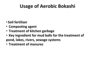 • Soil fertilizer
• Composting agent
• Treatment of kitchen garbage
• Key ingredient for mud balls for the treatment of
pond, lakes, rivers, sewage systems
• Treatment of manures
Usage of Aerobic Bokashi
 
