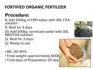 FORTIFIED ORGANIC FERTILIZER
Procedure:
8. Add 100kg of CRH water with 30L FAA
solution
9. Wait for 3 days
10. Add 100kg vermicast water with 30L
IMO/FAA solution
11. Wait for 3 days
12. Ready to use
• MC: 30-40%
• Total weight: approximately 600kg
• Total days of Preparation: 20 days
 
