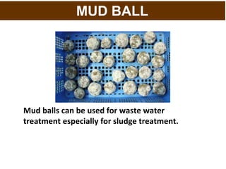 MUD BALL
Mud balls can be used for waste water
treatment especially for sludge treatment.
 