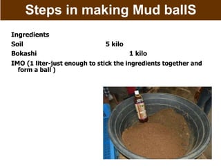 Steps in making Mud ballS
Ingredients
Soil 5 kilo
Bokashi 1 kilo
IMO (1 liter-just enough to stick the ingredients together and
form a ball )
 