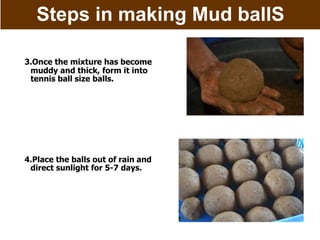Steps in making Mud ballS
3.Once the mixture has become
muddy and thick, form it into
tennis ball size balls.
4.Place the balls out of rain and
direct sunlight for 5-7 days.
 
