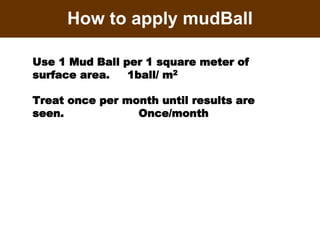 How to apply mudBall
Use 1 Mud Ball per 1 square meter of
surface area. 1ball/ m2
Treat once per month until results are
seen. Once/month
 