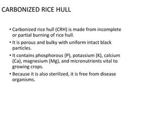 CARBONIZED RICE HULL
• Carbonized rice hull (CRH) is made from incomplete
or partial burning of rice hull.
• It is porous and bulky with uniform intact black
particles.
• It contains phosphorous (P), potassium (K), calcium
(Ca), magnesium (Mg), and micronutrients vital to
growing crops.
• Because it is also sterilized, it is free from disease
organisms.
 