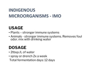 INDIGENOUS
MICROORGANISMS - IMO
USAGE
• Plants – stronger immune systems
• Animals - stronger immune systems. Removes foul
odor. mix with drinking water
DOSAGE
• 2tbsp./L of water
• spray or drench 2x a week
Total fermentation days: 12 days
 