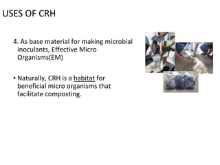 USES OF CRH
4. As base material for making microbial
inoculants, Effective Micro
Organisms(EM)
• Naturally, CRH is a habitat for
beneficial micro organisms that
facilitate composting.
 