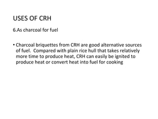 USES OF CRH
6.As charcoal for fuel
• Charcoal briquettes from CRH are good alternative sources
of fuel. Compared with plain rice hull that takes relatively
more time to produce heat, CRH can easily be ignited to
produce heat or convert heat into fuel for cooking
 