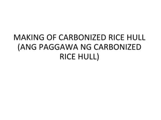 MAKING OF CARBONIZED RICE HULL
(ANG PAGGAWA NG CARBONIZED
RICE HULL)
 
