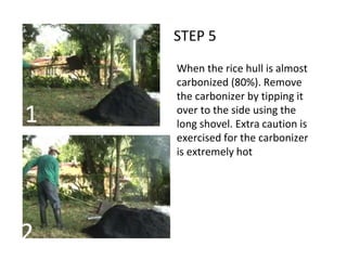 STEP 5
When the rice hull is almost
carbonized (80%). Remove
the carbonizer by tipping it
over to the side using the
long shovel. Extra caution is
exercised for the carbonizer
is extremely hot
1
2
 
