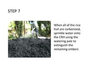 STEP 7
When all of the rice
hull are carbonized,
sprinkle water onto
the CRH using the
watering pale to
extinguish the
remaining embers
 