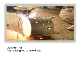 ALTERNATIVE
Use welding rod to make holes
 