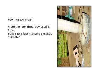 FOR THE CHIMNEY
From the junk shop, buy used GI
Pipe
Size: 5 to 6 feet high and 3 inches
diameter
 